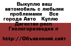 Выкуплю ваш автомобиль с любыми проблемами. - Все города Авто » Куплю   . Дагестан респ.,Геологоразведка п.